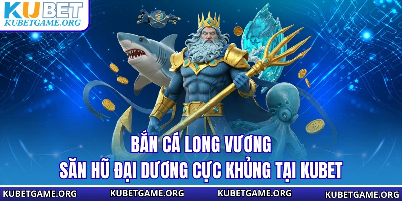 Bắn Cá Long Vương - Săn Hũ Đại Dương Cực Khủng Tại KUBET